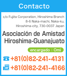 Asociación de Amistad Hiroshima-Guanajuato c/o Fujita Corporation, Hiroshima Branch 8-6 Naka-machi,Naka-ku, Hiroshima-city, 730-0037 Japan TEL：+81(0)82-241-4131　FAX：+81(0)82-241-4166